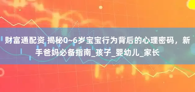 财富通配资 揭秘0~6岁宝宝行为背后的心理密码，新手爸妈必备指南_孩子_婴幼儿_家长