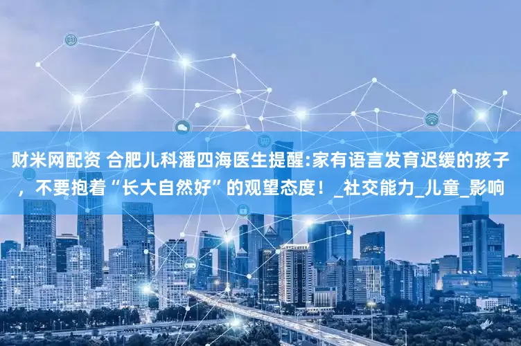 财米网配资 合肥儿科潘四海医生提醒:家有语言发育迟缓的孩子，不要抱着“长大自然好”的观望态度！_社交能力_儿童_影响