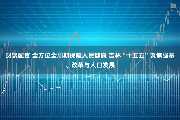 财聚配资 全方位全周期保障人民健康 吉林“十五五”聚焦强基、改革与人口发展
