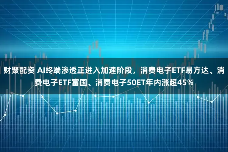 财聚配资 AI终端渗透正进入加速阶段，消费电子ETF易方达、消费电子ETF富国、消费电子50ET年内涨超45%