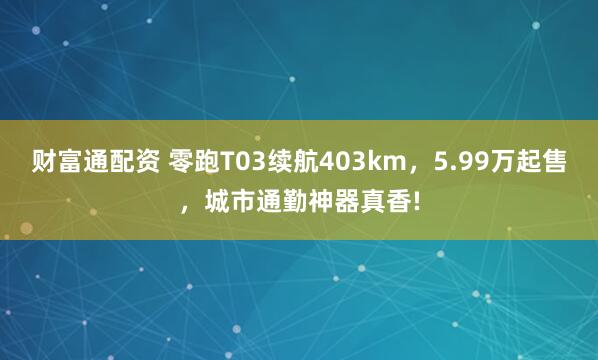 财富通配资 零跑T03续航403km，5.99万起售，城市通勤神器真香!