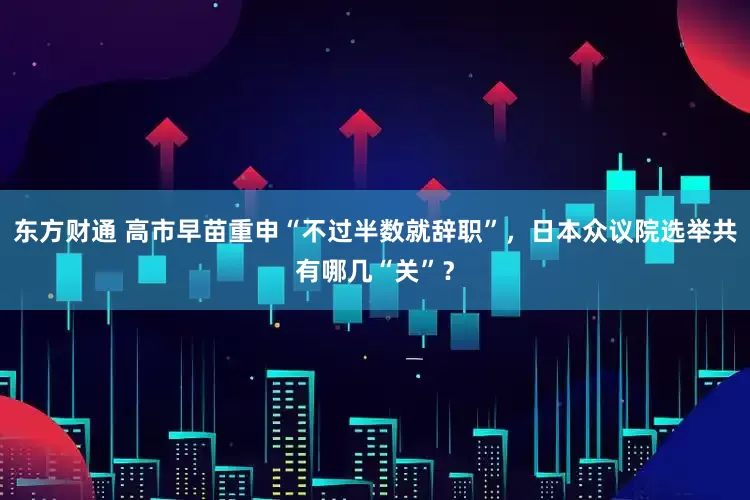 东方财通 高市早苗重申“不过半数就辞职”，日本众议院选举共有哪几“关”？