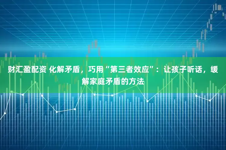 财汇盈配资 化解矛盾，巧用“第三者效应”：让孩子听话，缓解家庭矛盾的方法