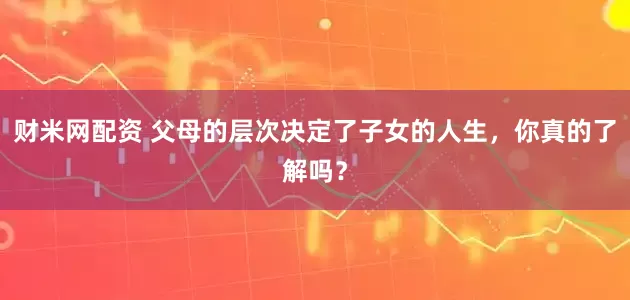 财米网配资 父母的层次决定了子女的人生，你真的了解吗？