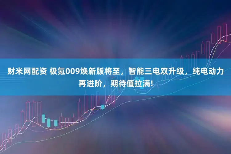 财米网配资 极氪009焕新版将至，智能三电双升级，纯电动力再进阶，期待值拉满!