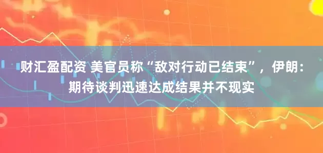 财汇盈配资 美官员称“敌对行动已结束”，伊朗：期待谈判迅速达成结果并不现实
