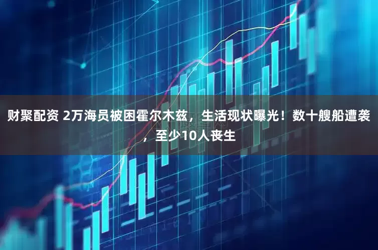 财聚配资 2万海员被困霍尔木兹，生活现状曝光！数十艘船遭袭，至少10人丧生
