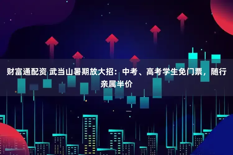财富通配资 武当山暑期放大招：中考、高考学生免门票，随行亲属半价