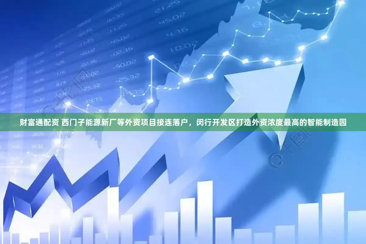 财富通配资 西门子能源新厂等外资项目接连落户，闵行开发区打造外资浓度最高的智能制造园