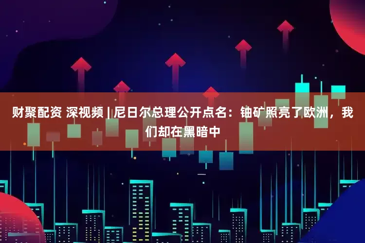 财聚配资 深视频 | 尼日尔总理公开点名：铀矿照亮了欧洲，我们却在黑暗中